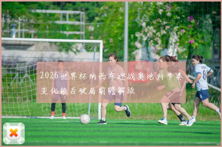 2026世界杯纳西布迎战奥地利节奏变化能否破局前瞻解读