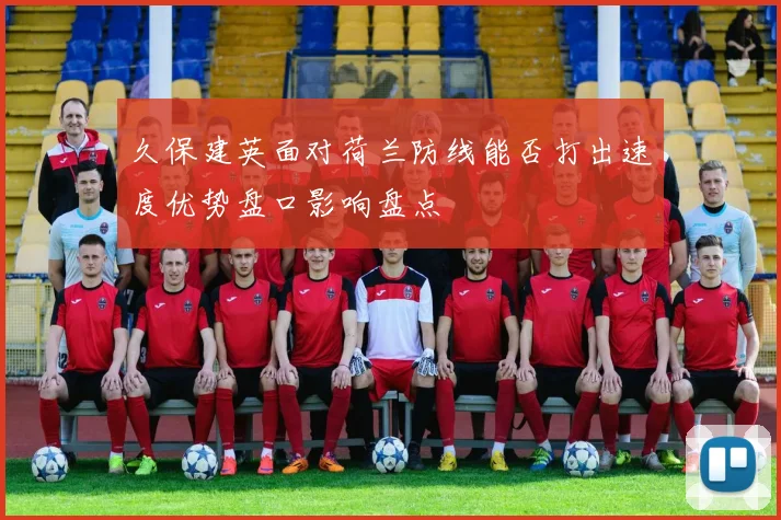 久保建英面对荷兰防线能否打出速度优势盘口影响盘点